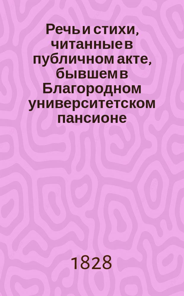 Речь и стихи, читанные в публичном акте, бывшем в Благородном университетском пансионе... ... 1828 : ... 1828 года марта 17 дня