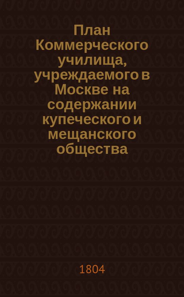 План Коммерческого училища, учреждаемого в Москве на содержании купеческого и мещанского общества: С прил.; Коммерческое училище, учрежденное в 1772 году по желанию дворянина Прокофия Акинфиевича Демидова...: Устав