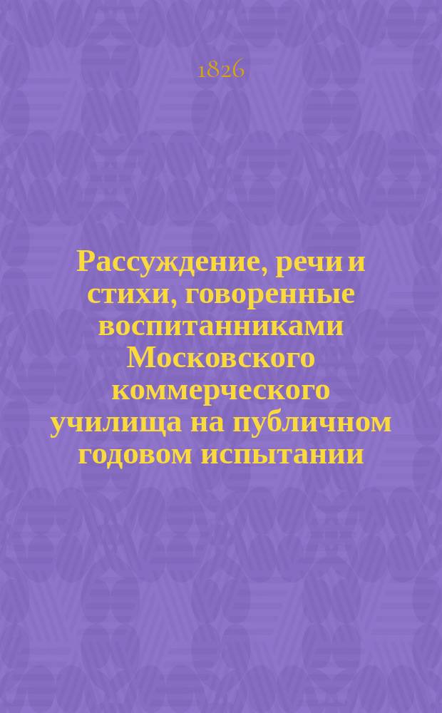 Рассуждение, речи и стихи, говоренные воспитанниками Московского коммерческого училища на публичном годовом испытании... ... июля 6 дня 1826 года
