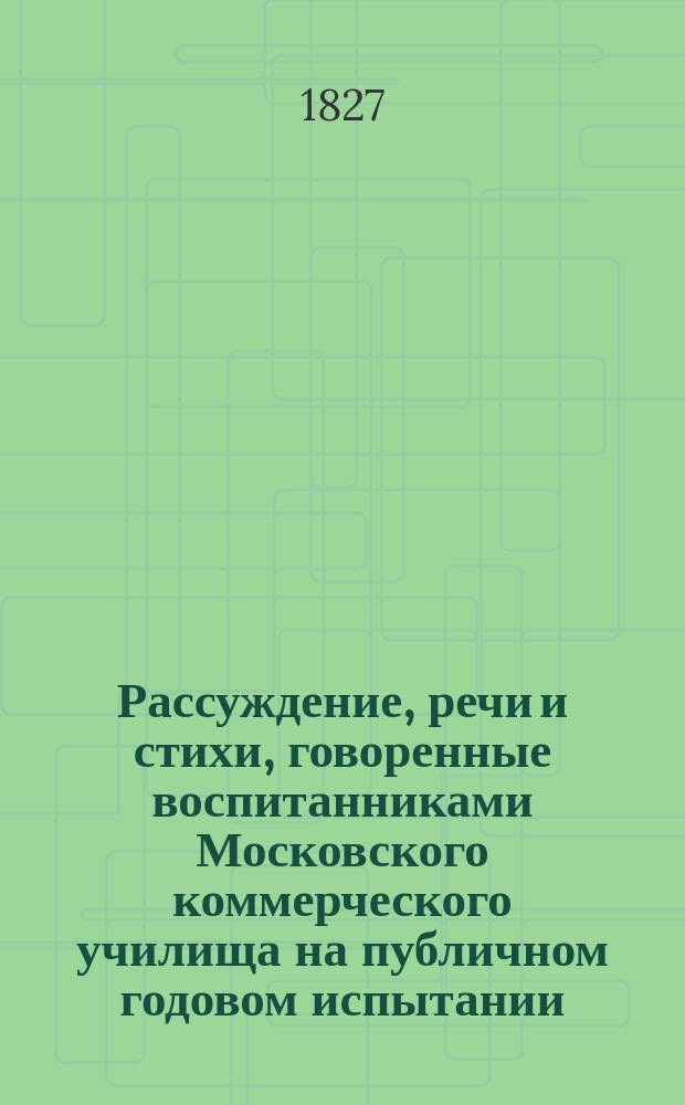 Рассуждение, речи и стихи, говоренные воспитанниками Московского коммерческого училища на публичном годовом испытании... ... августа 31 дня 1827 года