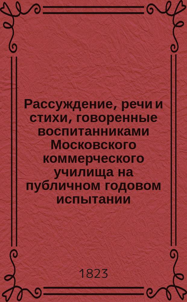 Рассуждение, речи и стихи, говоренные воспитанниками Московского коммерческого училища на публичном годовом испытании... ... июня 26 дня 1830 года