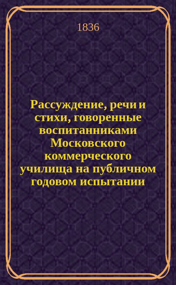 Рассуждение, речи и стихи, говоренные воспитанниками Московского коммерческого училища на публичном годовом испытании... ... июня 26 дня 1836 года