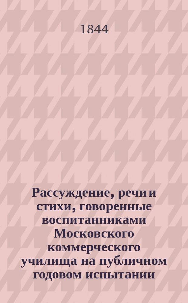 Рассуждение, речи и стихи, говоренные воспитанниками Московского коммерческого училища на публичном годовом испытании... ... июня 22 дня 1844 года