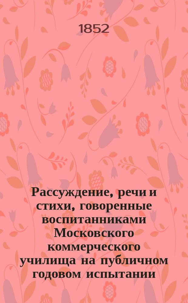 Рассуждение, речи и стихи, говоренные воспитанниками Московского коммерческого училища на публичном годовом испытании... ... июля 1-го дня 1852 года
