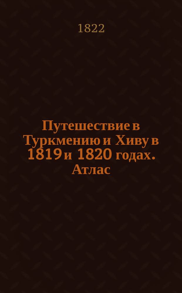 Путешествие в Туркмению и Хиву в 1819 и 1820 годах. Атлас : Атлас к Путешествию в Туркмению и Хиву гвардейскаго Генеральнаго штаба капитана Николая Муравьева.