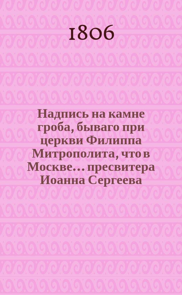 Надпись на камне гроба, бываго при церкви Филиппа Митрополита, что в Москве... пресвитера Иоанна Сергеева, олтарю божию в священноиерействе служившего 33 года, от роду имевшего 54 года, скончавшегося в 1806 году...