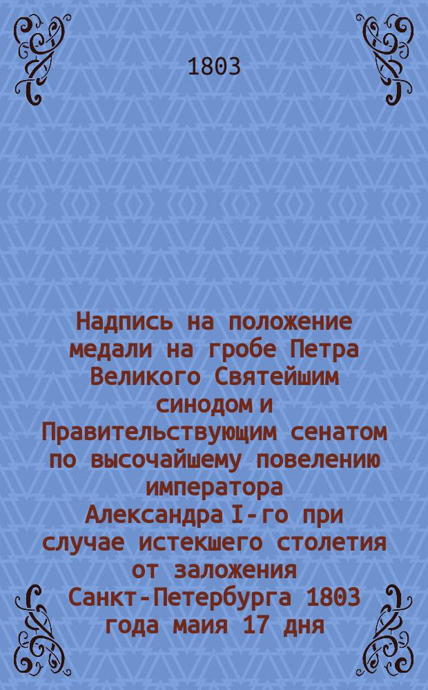 Надпись на положение медали на гробе Петра Великого Святейшим синодом и Правительствующим сенатом по высочайшему повелению императора Александра I-го при случае истекшего столетия от заложения Санкт-Петербурга 1803 года маия 17 дня