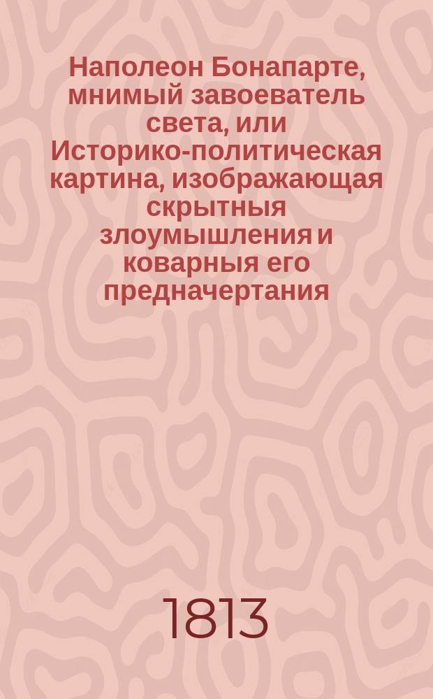 Наполеон Бонапарте, мнимый завоеватель света, или Историко-политическая картина, изображающая скрытныя злоумышления и коварныя его предначертания, и ужасы, безчеловечия, насилия и грабительства, произведенныя французами первоначально в Южных и Западных странах Европы, а потом разспространенныя ими в Северных и Восточных частях оной : С присовокуплением истиннаго и беспристрастнаго обозрения важнейших и достопримечательнейших действий народов, противопоставлявших всепопирающему неистовству французов, святость веры, твердость национального духа и непоколебимость любви к отечеству и законным государям Почерпнутое из достовернейших исторических и политических писателей. Ч. 1
