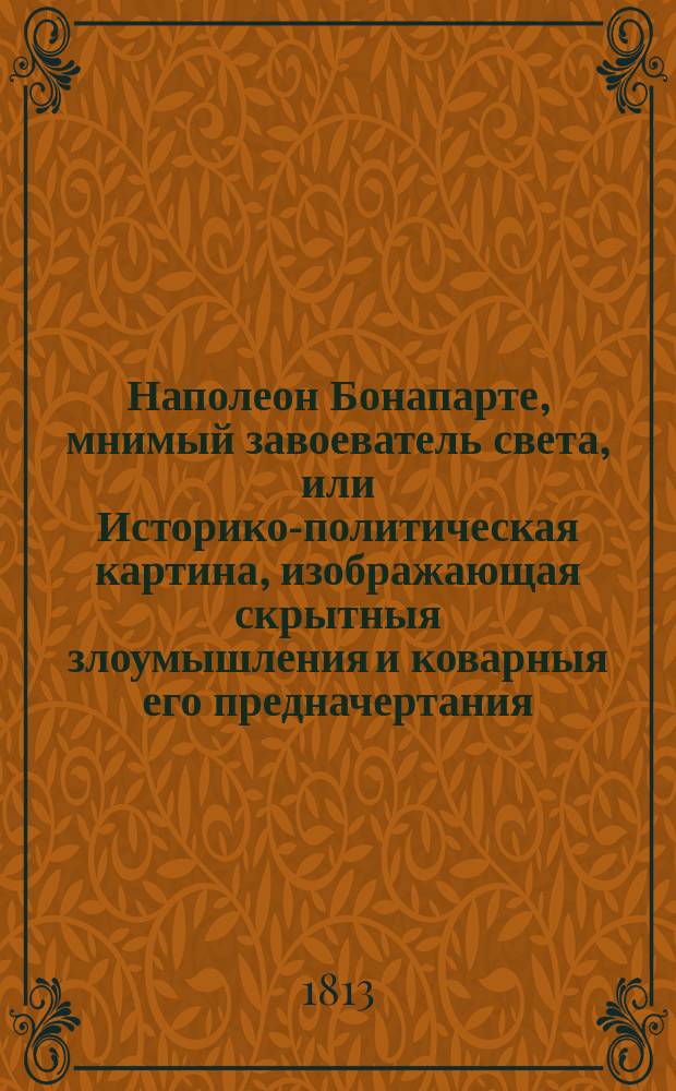 Наполеон Бонапарте, мнимый завоеватель света, или Историко-политическая картина, изображающая скрытныя злоумышления и коварныя его предначертания, и ужасы, безчеловечия, насилия и грабительства, произведенныя французами первоначально в Южных и Западных странах Европы, а потом разспространенныя ими в Северных и Восточных частях оной : С присовокуплением истиннаго и беспристрастнаго обозрения важнейших и достопримечательнейших действий народов, противопоставлявших всепопирающему неистовству французов, святость веры, твердость национального духа и непоколебимость любви к отечеству и законным государям Почерпнутое из достовернейших исторических и политических писателей. Ч. 2
