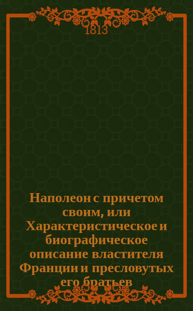 Наполеон с причетом своим, или Характеристическое и биографическое описание властителя Франции и пресловутых его братьев, гражданских и военных чиновников, герцогов, маршалов и генералов, имевших участие и действие при вторжении Наполеона в Россию 1812 года