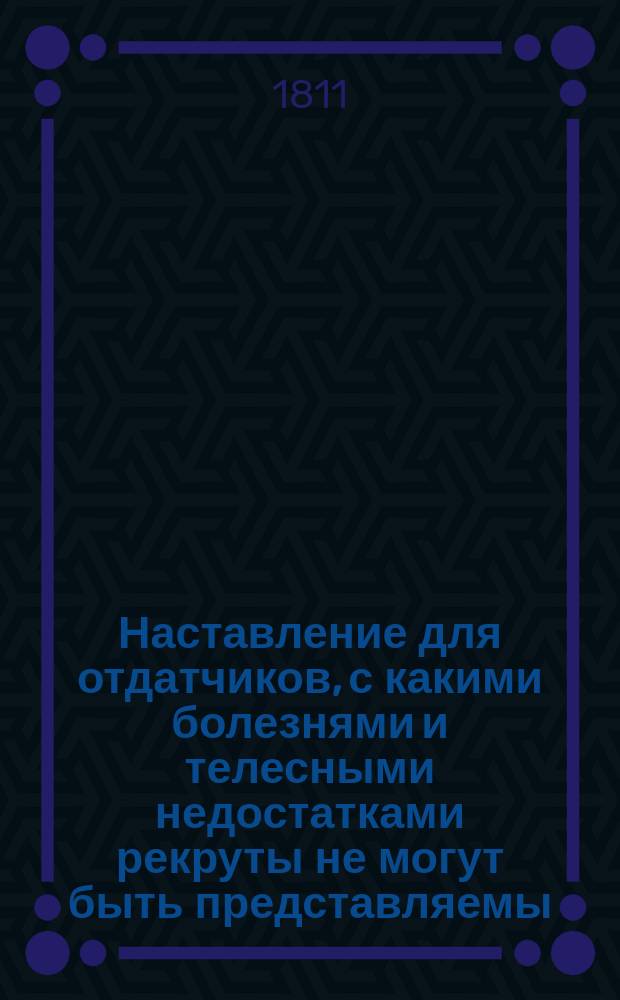 Наставление для отдатчиков, с какими болезнями и телесными недостатками рекруты не могут быть представляемы.