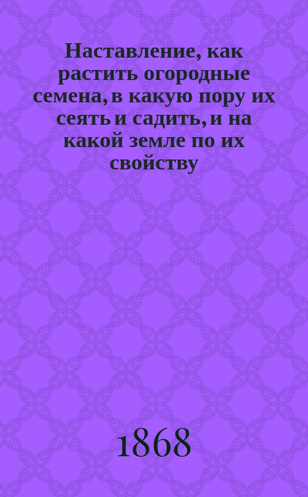 Наставление, как растить огородные семена, в какую пору их сеять и садить, и на какой земле по их свойству