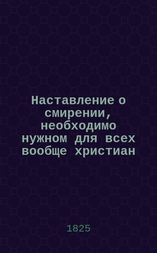 Наставление о смирении, необходимо нужном для всех вообще христиан; : с присовокуплением духовных и благочестивых мыслей