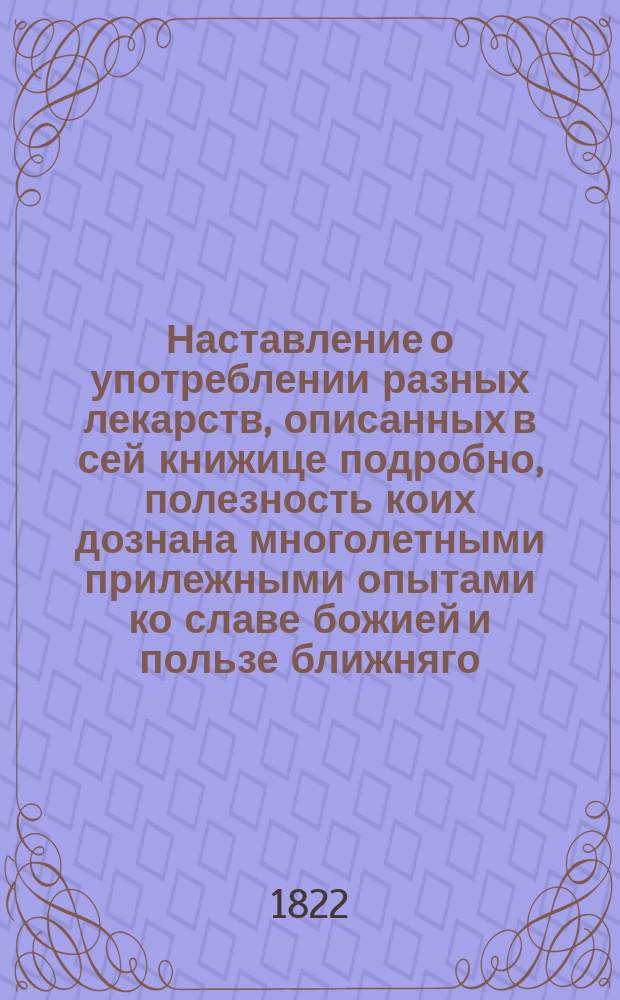 Наставление о употреблении разных лекарств, описанных в сей книжице подробно, полезность коих дознана многолетными прилежными опытами ко славе божией и пользе ближняго