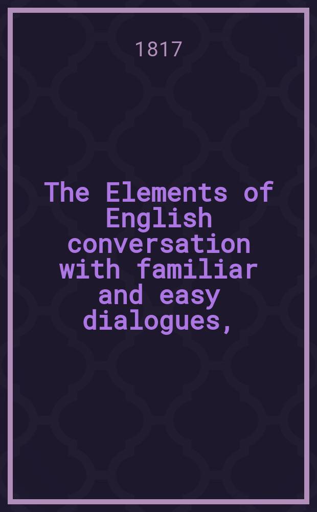 The Elements of English conversation with familiar and easy dialogues, = Начала англинских разговоров с обычными и легкими разговорами, коим предшествует приличный словарь. : each preceded by a suitable vocabulary : In two parts : В двух частях