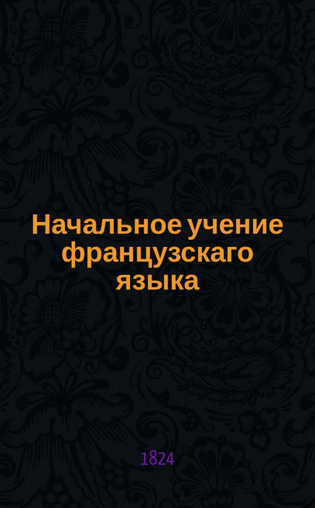 Начальное учение французскаго языка : содержащее: I. Чтение, II. Собрание употребительнейших слов, речений и разговоров, и III. Собрание анекдотов служащих как для упражнения в чтении, так и для начинания переводов. Для обучающихся в Морском кадетском корпусе. Ч. 3 : Собрание анекдотов и повестей, служащих как для упражнения в чтении, так и для начинания переводов