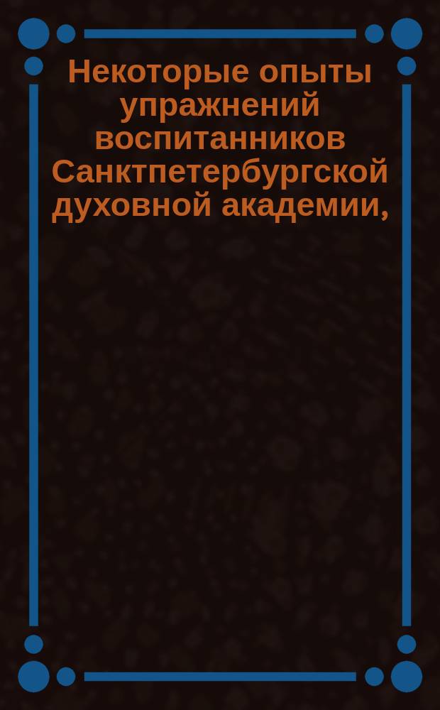Некоторые опыты упражнений воспитанников Санктпетербургской духовной академии, : изданные по случаю испытания, при окончании четвертаго учебнаго курса 1821 года