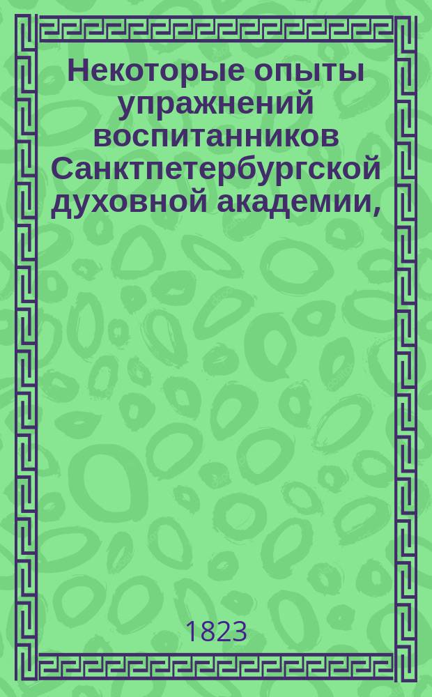 Некоторые опыты упражнений воспитанников Санктпетербургской духовной академии, : изданные по случаю испытания, при окончании пятаго учебнаго курса, 1823 года