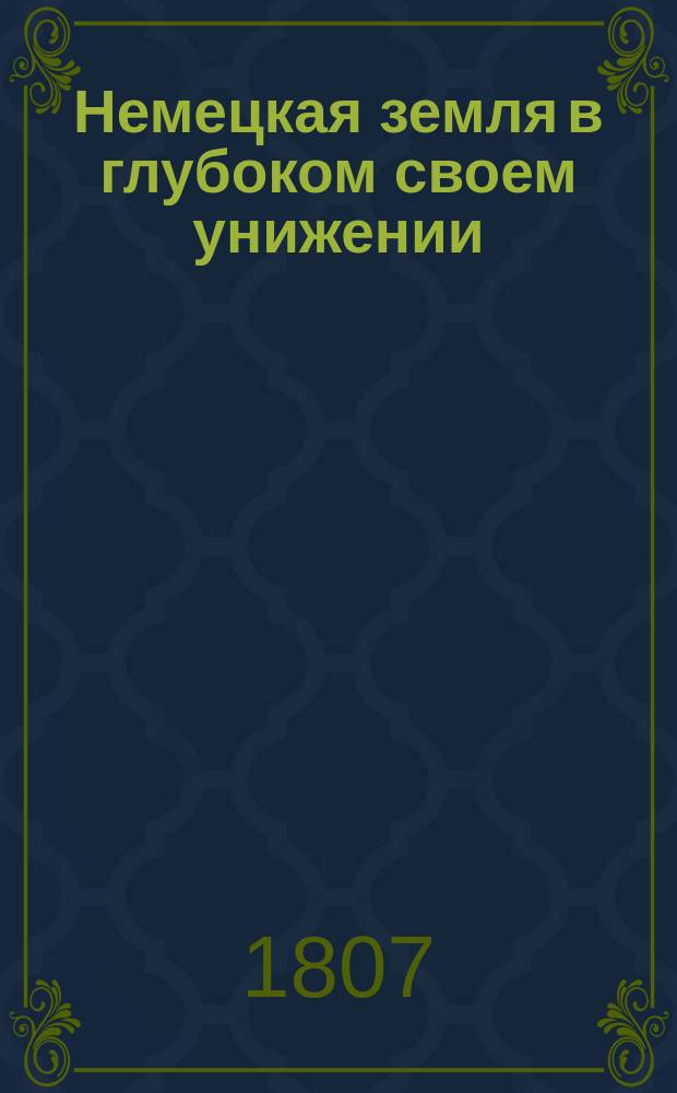 Немецкая земля в глубоком своем унижении : Соч. сие есть самое то, за которое невинно пострадал ниренбергский книгопродавец Пальм и послужил в новый довод кровожадливости, бесчеловечия, насильства и неправосудия мучителей Европы, новых франков : С присовокуплением писем самого сего страдальца пред его смертию, также браунавского патора Пешля, приготовлявшего его к кончине, писанного им к оставшейся вдове Пальмовой, и ее к благотворителю, собравшему и приславшему в пользу ее деньги : Новый пер. с нем