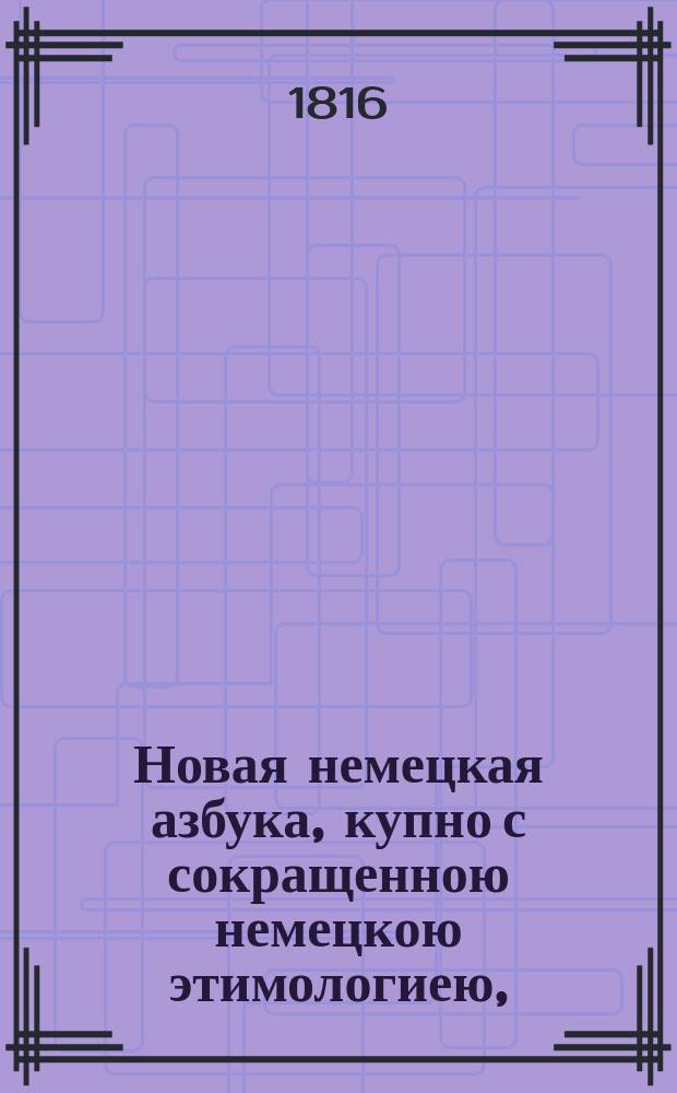 Новая немецкая азбука, купно с сокращенною немецкою этимологиею, = Neues deutsches Buchstabier und Lesebuch zum Gebrauch der russischen Jugend : также с прибавлением разных изречений употребительных в разговорах, помощию которых молодые люди в скором времени могут научиться говорить по немецки чисто и правильно