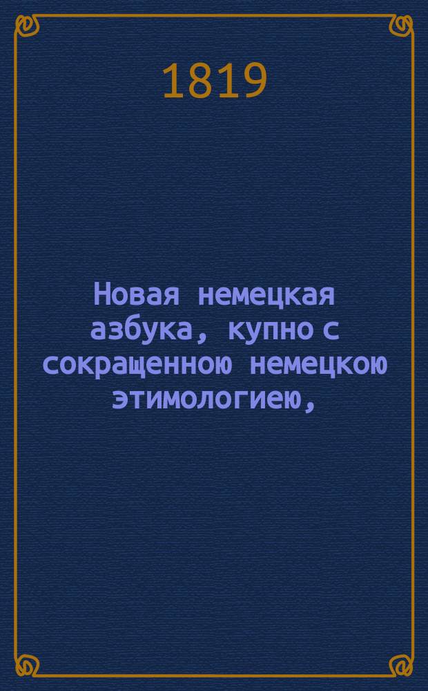 Новая немецкая азбука, купно с сокращенною немецкою этимологиею, = Neues deutsches Buchstabier und Lesebuch : также с прибавлением разных изречений, употребительных в разговорах, помощию которых молодые люди в скором времени могут научиться говорить по немецки чисто и правильно