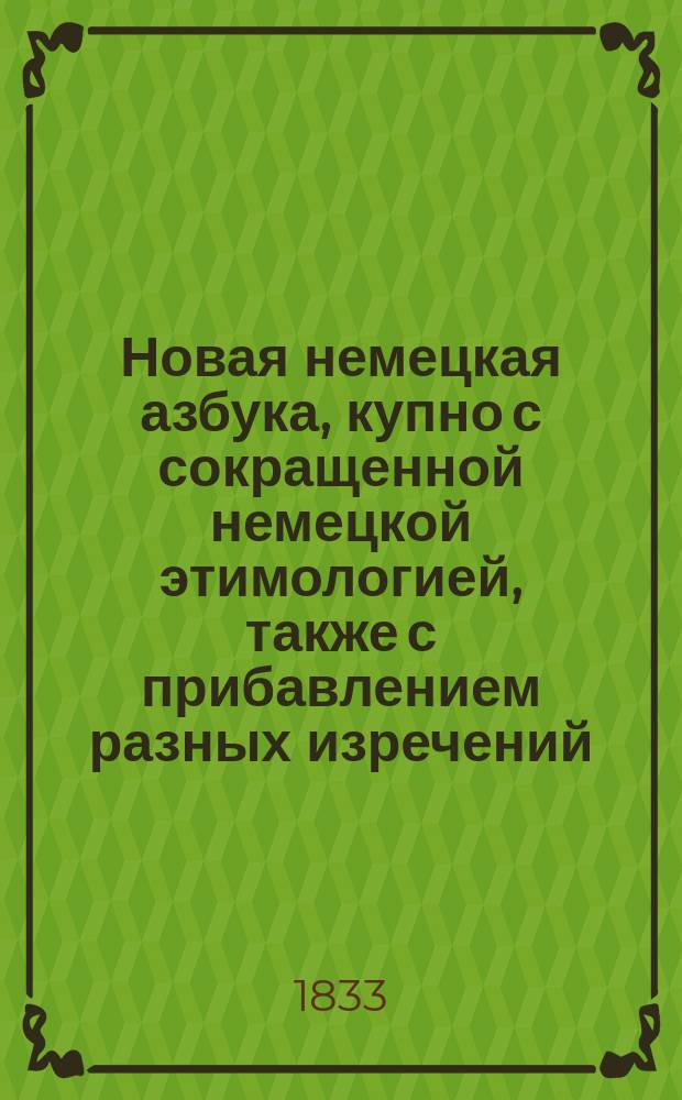 Новая немецкая азбука, купно с сокращенной немецкой этимологией, также с прибавлением разных изречений, употребительных в разговорах, помощью которых молодые люди в скором времени могут научиться говорить по-немецки чисто и правильно