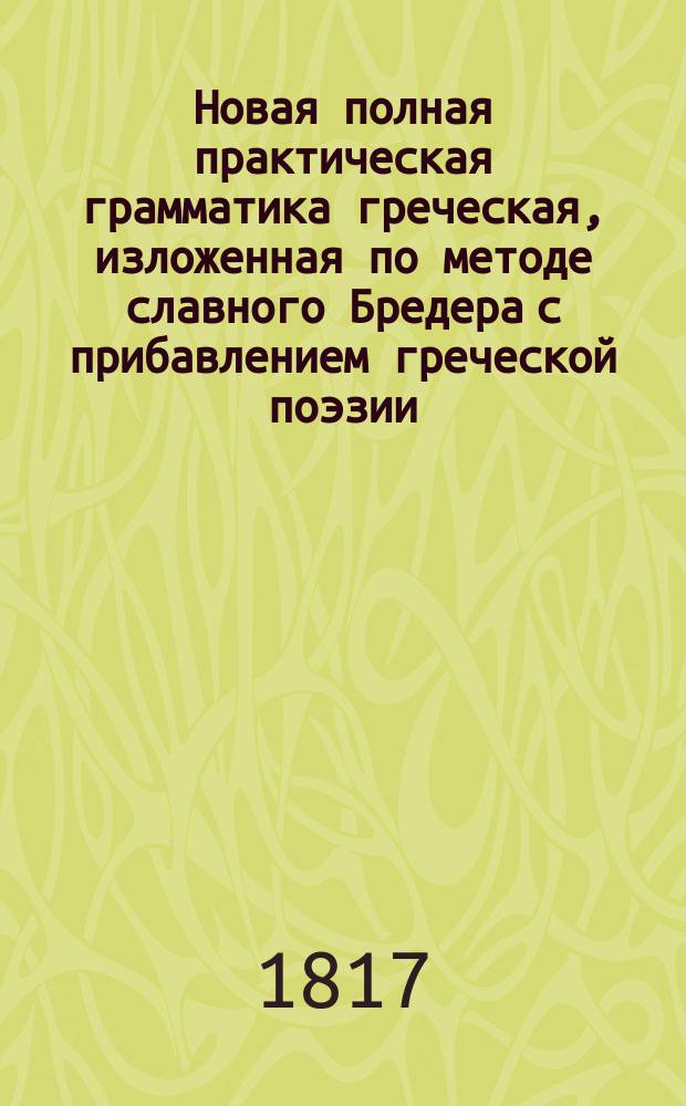 Новая полная практическая грамматика греческая, изложенная по методе славного Бредера с прибавлением греческой поэзии, изданная никитским, что за Яузой, свщ. Г. П-вым, иждивением ревностных и благодетельных распространителей языка сего, братьев Зосимов : Ч. 1-4. Ч. 1