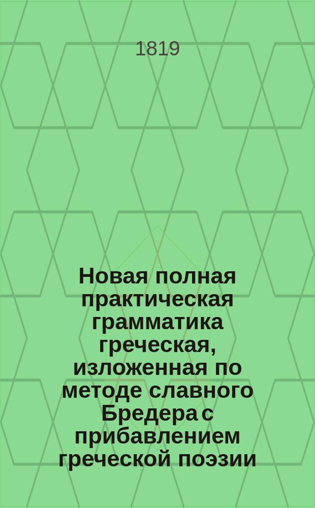 Новая полная практическая грамматика греческая, изложенная по методе славного Бредера с прибавлением греческой поэзии, изданная никитским, что за Яузой, свщ. Г. П-вым, иждивением ревностных и благодетельных распространителей языка сего, братьев Зосимов : Ч. 1-4. Ч. 4