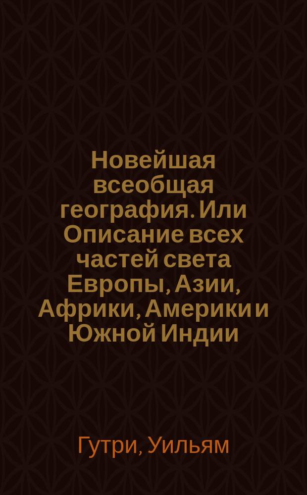Новейшая всеобщая география. Или Описание всех частей света Европы, Азии, Африки, Америки и Южной Индии; : с историею народов и всех государств от начала оных до наших времен, с новым прибавлением российской географии, в нынешнем ея состоянии, с описанием Белостокской области и Финляндии, с российскою историею от начала происхождения россиан, до дней ныне царствующаго императора Александра I..
