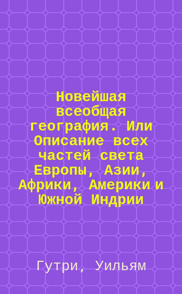 Новейшая всеобщая география. Или Описание всех частей света Европы, Азии, Африки, Америки и Южной Индрии; : с историею народов и всех государств от начала оных до наших времен, с новым прибавлением российской географии в нынешнем ея состоянии, с описанием Белостокской области и Финляндии, с российскою историею от начала происхождения россиан, до дней ныне царствующаго императора Александра I..