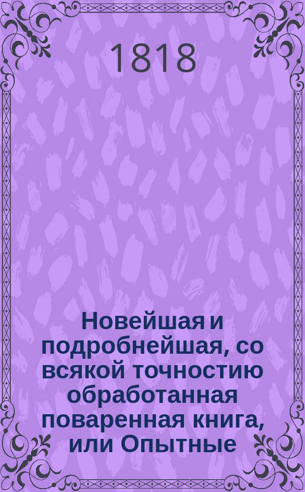 Новейшая и подробнейшая, со всякой точностию обработанная поваренная книга, или Опытные: кухмистер, приспешник, кандитор и дистиллатор : Состоящая в шести частях Содержащая в себе: как приготовлять самыя вкусныя скоромныя и постныя кушанья по вкусу для всякаго состояния особ [...]. Ч. 3