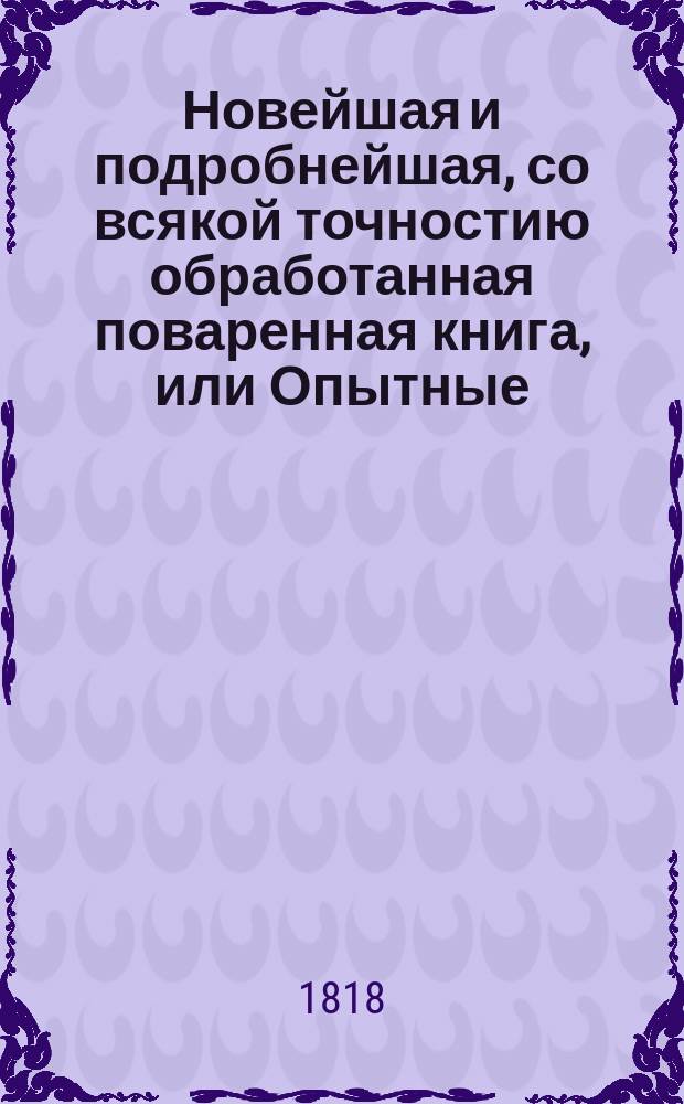 Новейшая и подробнейшая, со всякой точностию обработанная поваренная книга, или Опытные: кухмистер, приспешник, кандитор и дистиллатор : Состоящая в шести частях Содержащая в себе: как приготовлять самыя вкусныя скоромныя и постныя кушанья по вкусу для всякаго состояния особ [...]. Ч. 4