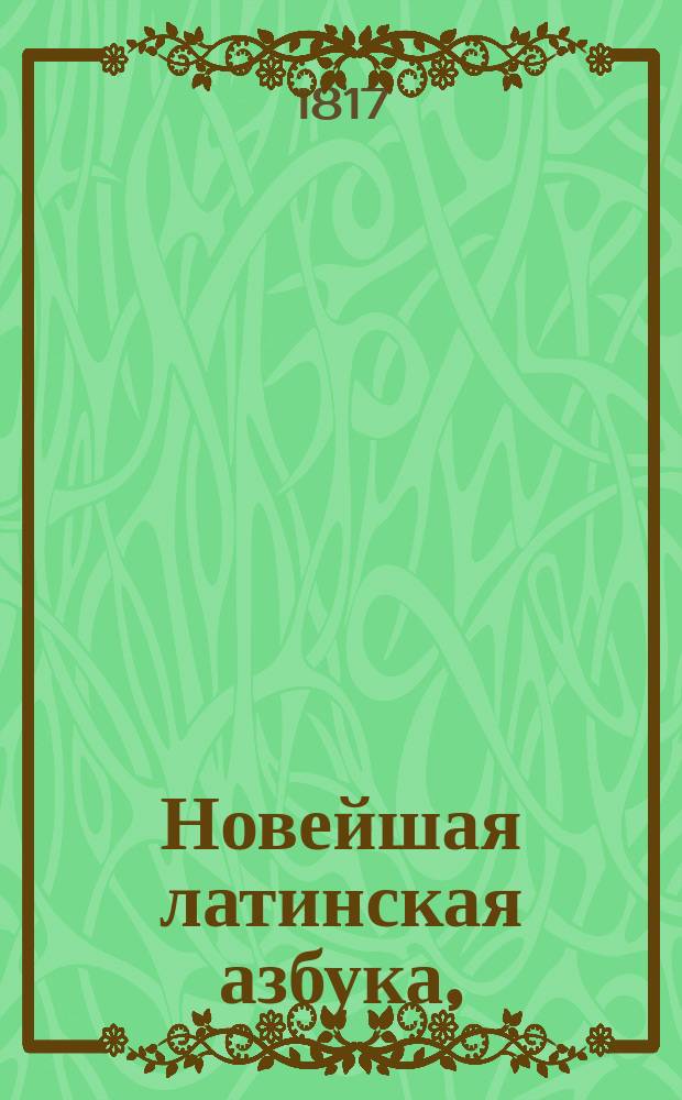 Новейшая латинская азбука, : с присовокуплением начальных правил грамматики, таблиц спряжения всех глаголов и краткаго словаря