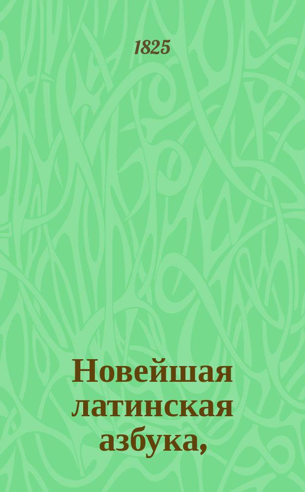 Новейшая латинская азбука, : с присовокуплением начальных правил грамматики, таблиц склонения имен, спряжения всех глаголов и краткаго словаря
