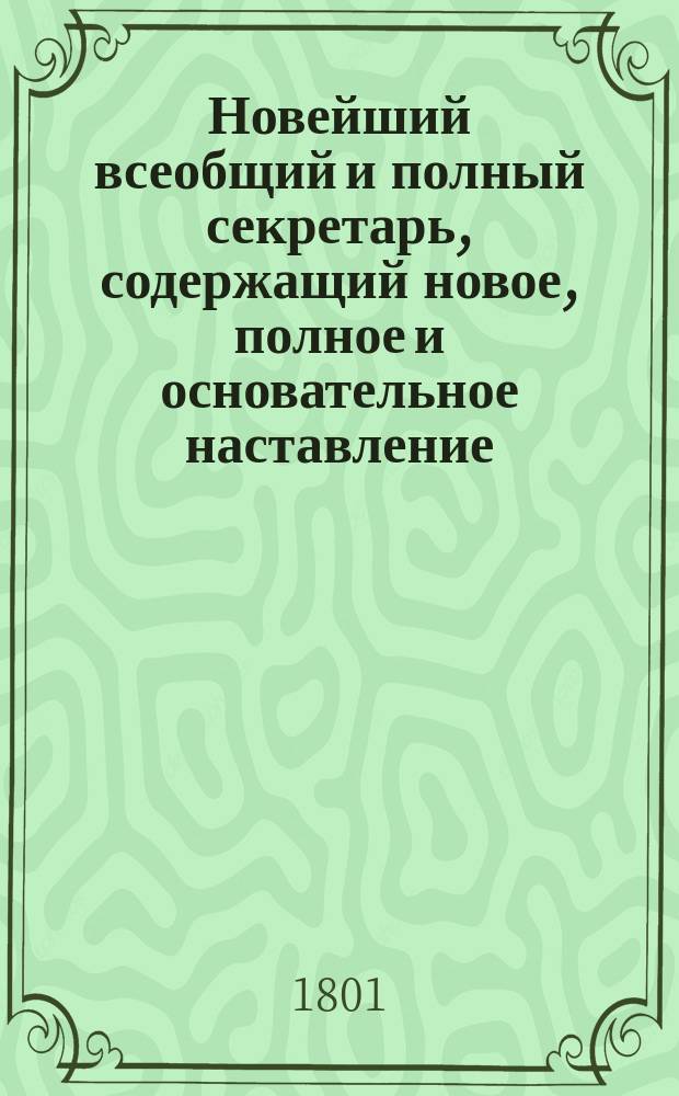 Новейший всеобщий и полный секретарь, содержащий новое, полное и основательное наставление, как сочинять всякого рода письма, с приобщением многих лучших примеров, и состоящий в четырех частях. Ч. 1 : Заключающая в себе письма важного и любопытного содержания. [Ч. 2. Письма дружеские на разные случаи. Письма нравоучительные. Письма просительные [и другие]]