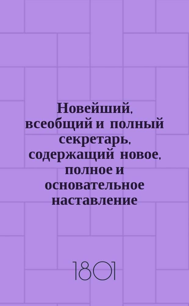 Новейший, всеобщий и полный секретарь, содержащий новое, полное и основательное наставление, как сочинять всякого рода письма с приобщением многих лучших примеров и состоящий в четырех частях