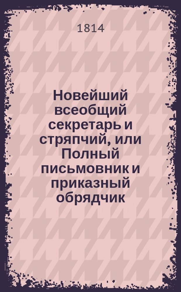 Новейший всеобщий секретарь и стряпчий, или Полный письмовник и приказный обрядчик, содержащий в себе подробное наставление и примеры, как сочинять разного рода письма и деловые бумаги, следующие к подаче в присутственные места, как-то: векселя, заемные письма, контракты... и проч. : С присовокуплением 1) примерных писем разных знаменитых особ и лучших писателей; 2) новейших коммерческих писем с наставлением для купцов; 3) описания торговли в России и прочих европейских городах... и пр. : В 5 ч
