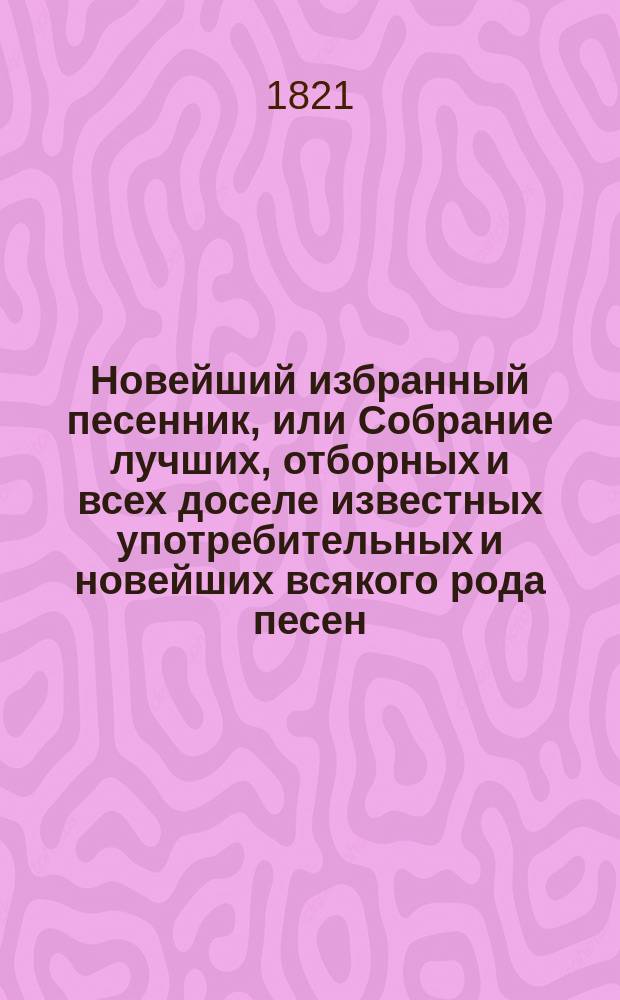 Новейший избранный песенник, или Собрание лучших, отборных и всех доселе известных употребительных и новейших всякого рода песен, служащих к невинному увеселению и препровождению времени : В 2 ч. [Ч. 1-2]. Ч. 1