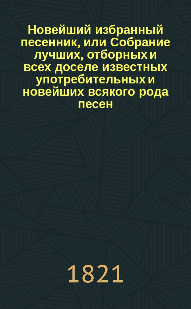 Новейший избранный песенник, или Собрание лучших, отборных и всех доселе известных употребительных и новейших всякого рода песен, служащих к невинному увеселению и препровождению времени : В 2 ч. [Ч. 1-2]. Ч. 2