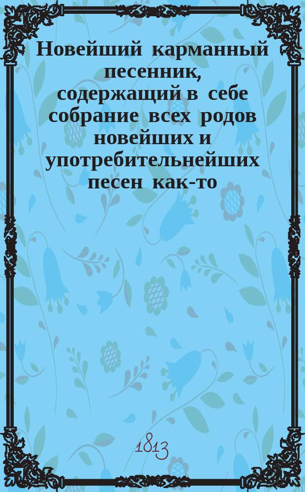 Новейший карманный песенник, содержащий в себе собрание всех родов новейших и употребительнейших песен как-то: нежных или любовных, пастушеских, простонародных, веселых или цыганских, театральных, в коих помещены арии из 4 частей "Русалки"... и проч.