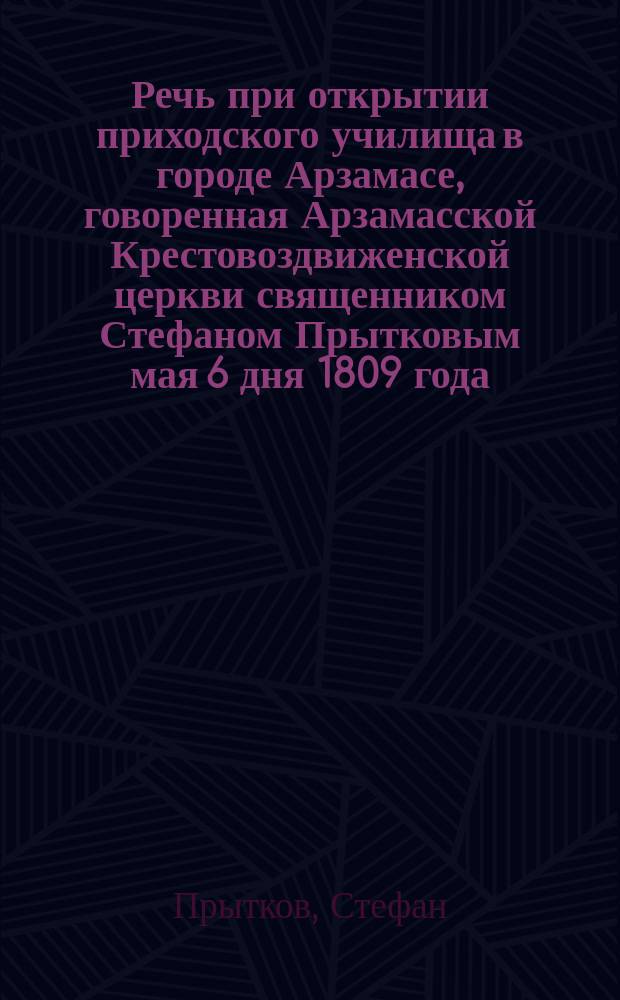 Речь при открытии приходского училища в городе Арзамасе, говоренная Арзамасской Крестовоздвиженской церкви священником Стефаном Прытковым мая 6 дня 1809 года