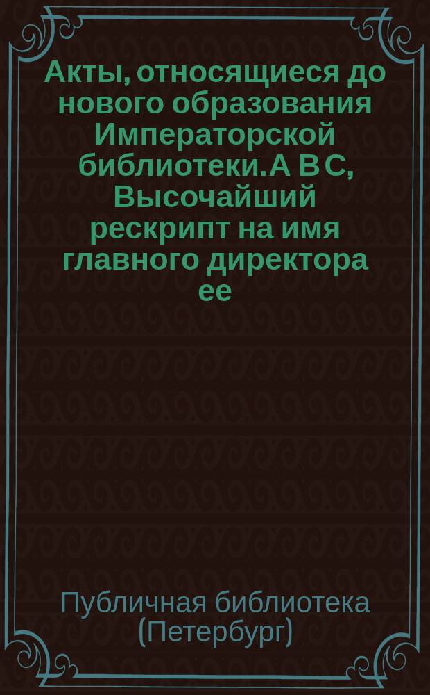 Акты, относящиеся до нового образования Императорской библиотеки. А В С, Высочайший рескрипт на имя главного директора ее. Высочайше утвержденное положение о управлении Императорской публичной библиотекой. Высочайше конфирмованный штат оной : Утв. в 1810 г