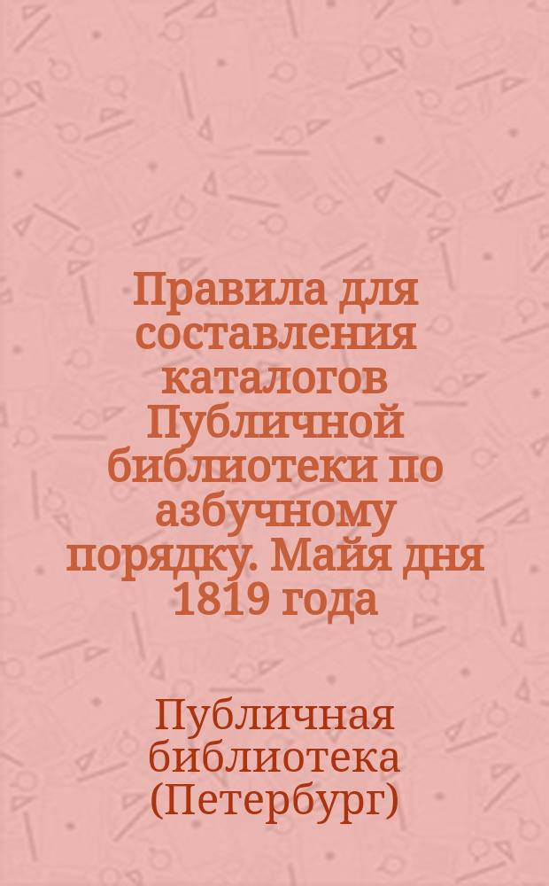 Правила для составления каталогов Публичной библиотеки по азбучному порядку. Майя дня 1819 года : Печатано от начальства Публичной библиотеки