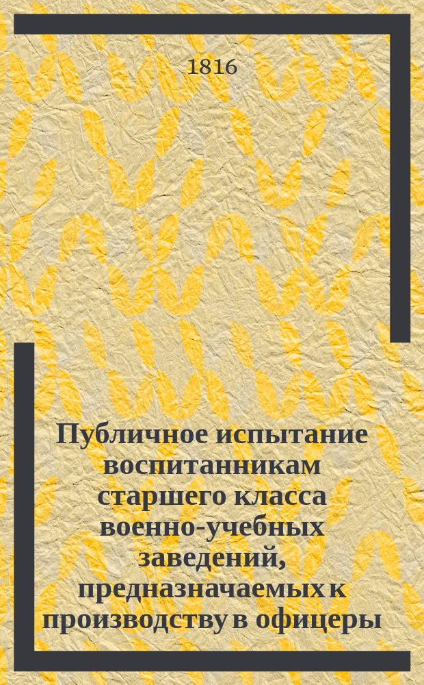 Публичное испытание воспитанникам старшего класса военно-учебных заведений, предназначаемых к производству в офицеры: в гвардию, артиллерию, саперы и армию. 1845-1816