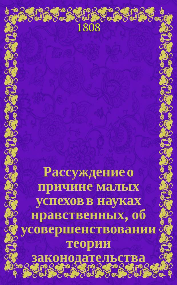 Рассуждение о причине малых успехов в науках нравственных, об усовершенствовании теории законодательства, о способах отвращения злоупотреблений, о верном и весьма скором умножении многими миллионами казенных доходов, сопряженном с обогащением народным и о весьма спасительном средстве против пожаров