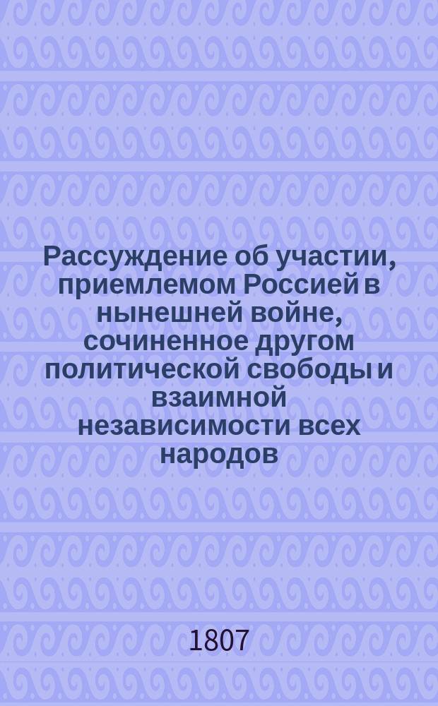 Рассуждение об участии, приемлемом Россией в нынешней войне, сочиненное другом политической свободы и взаимной независимости всех народов : В начале 1807 года