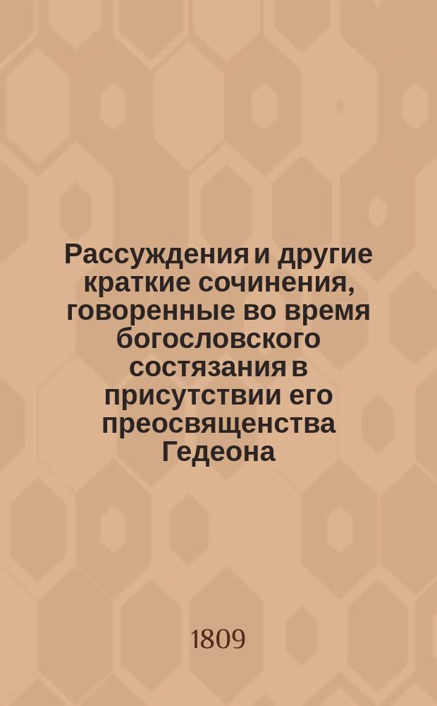 Рассуждения и другие краткие сочинения, говоренные во время богословского состязания в присутствии его преосвященства Гедеона, епископа Вятского и Слободского и г. г. чиновников, любящих свободные науки и от оного класса посвященные его преосвященству, помянутому епископу, по расположению учителя богословия и семинарии ректора, архимандрита Мисаила...