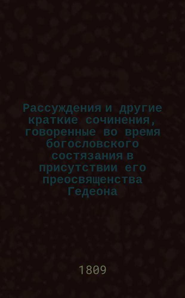 Рассуждения и другие краткие сочинения, говоренные во время богословского состязания в присутствии его преосвященства Гедеона, епископа Вятского и Слободского и г. г. чиновников, любящих свободные науки и от оного класса посвященные его преосвященству, помянутому епископу, по расположению учителя богословия и семинарии ректора, архимандрита Мисаила... ... 1808 года, июля 14 дня