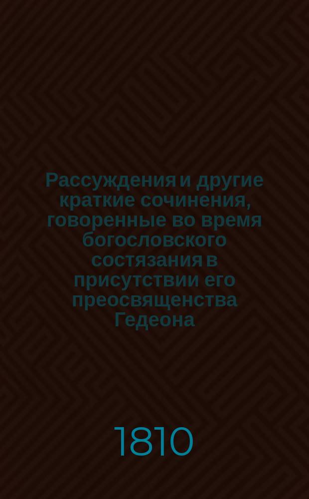 Рассуждения и другие краткие сочинения, говоренные во время богословского состязания в присутствии его преосвященства Гедеона, епископа Вятского и Слободского и г. г. чиновников, любящих свободные науки и от оного класса посвященные его преосвященству, помянутому епископу, по расположению учителя богословия и семинарии ректора, архимандрита Мисаила... ... 1809 года, июля 14 дня