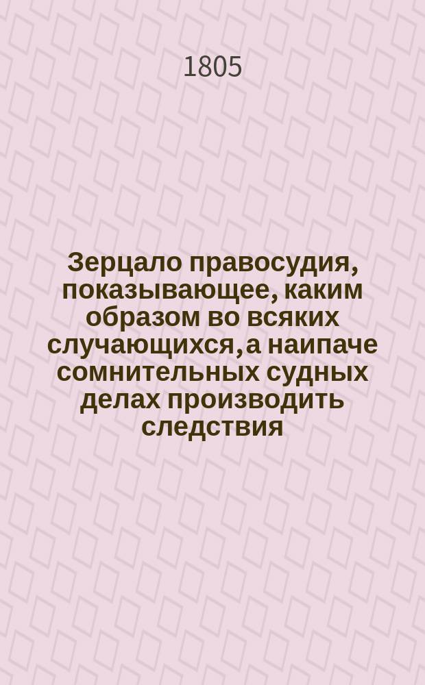 Зерцало правосудия, показывающее, каким образом во всяких случающихся, а наипаче сомнительных судных делах производить следствия, делать по оным определения, приговоры и заключения, составленное из чтения и размышления Адмиралтейств коллегии секретарем коллежским ассессором Петром Раткевичем